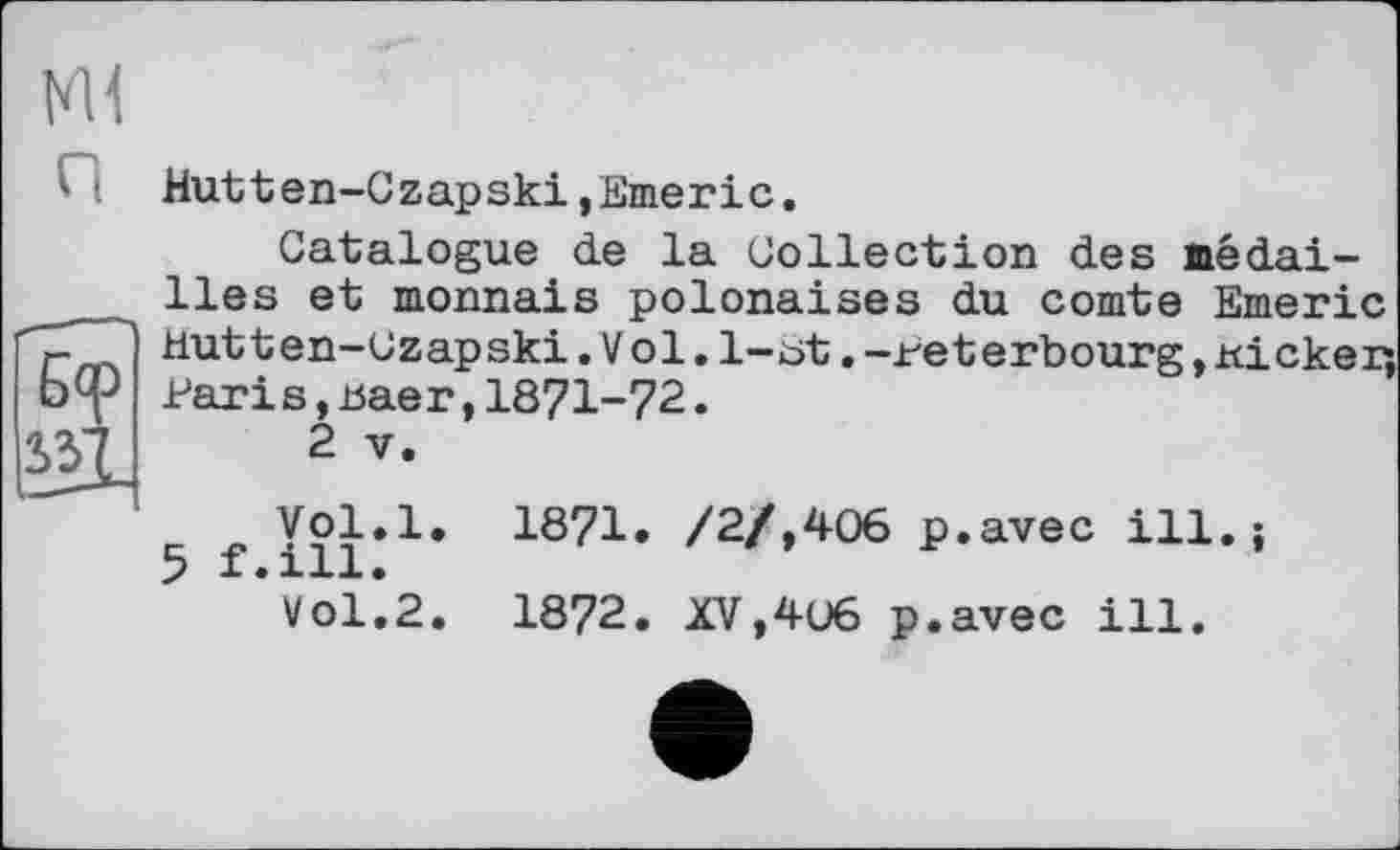 ﻿Ml
Hutten-Gzapski,Emeric.
Catalogue de la Collection des médailles et monnais polonaises du comte Етпитіс Hutten-Uzapski.Vol. 1-öt. -reterbourg, ricker, Pari s,Baer,1871-72.
2 V.
f Vol.l. 1871. /2/,406 p.avec ill.;
Vol.2. 1872. XV,406 p.avec ill.